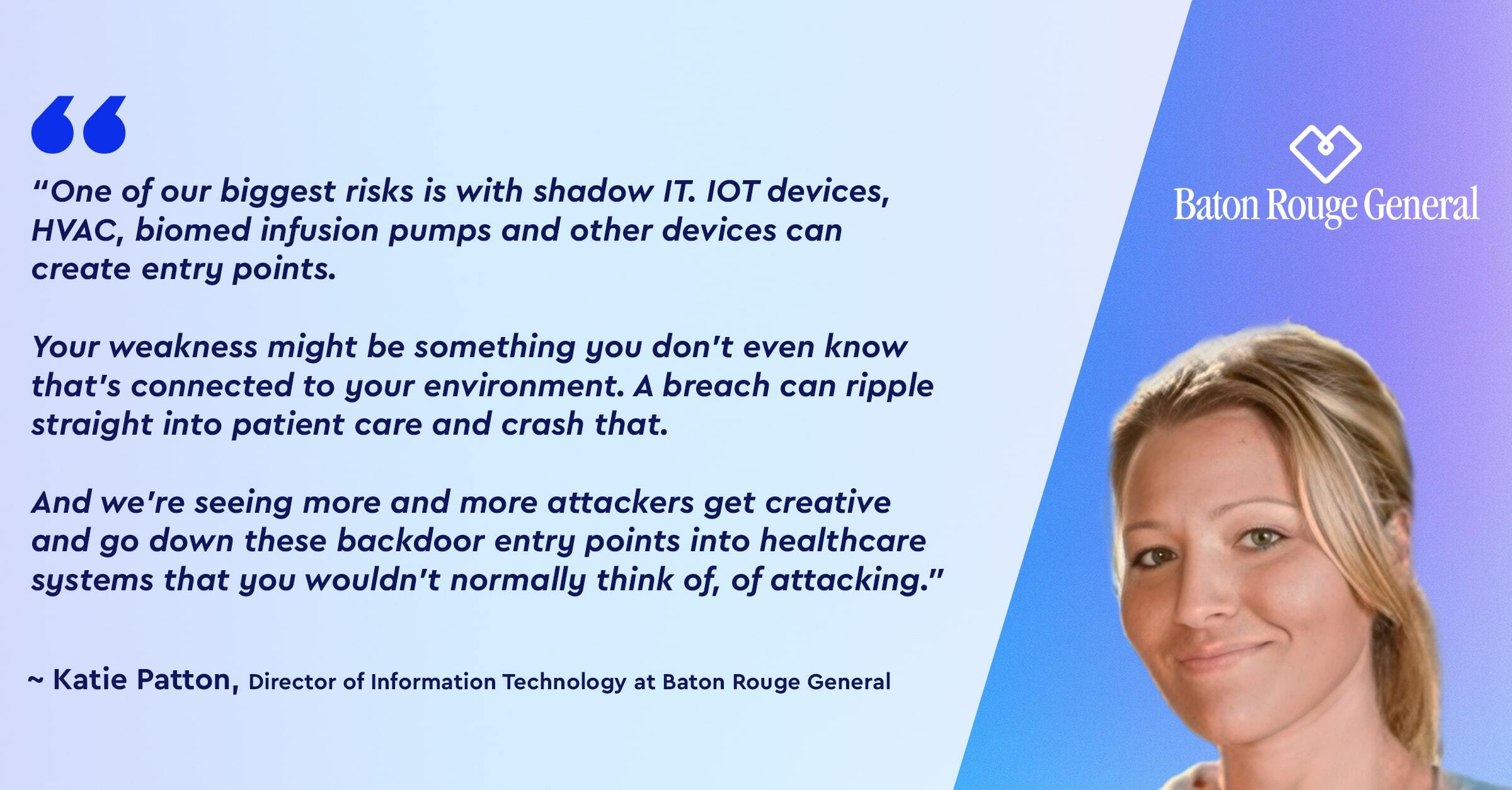 “ One of our biggest risks is with shadow IT. IOT devices, HVAC, biomed infusion pumps and other devices can<br />
create  entry points.</p>
<p>Your weakness might be something you don't even know that's connected to your environment. A breach can ripple straight into patient care and crash that.  </p>
<p>And we're seeing more and more attackers get creative<br />
and go down these backdoor entry points into healthcare systems that you wouldn't normally think of, of attacking.” 