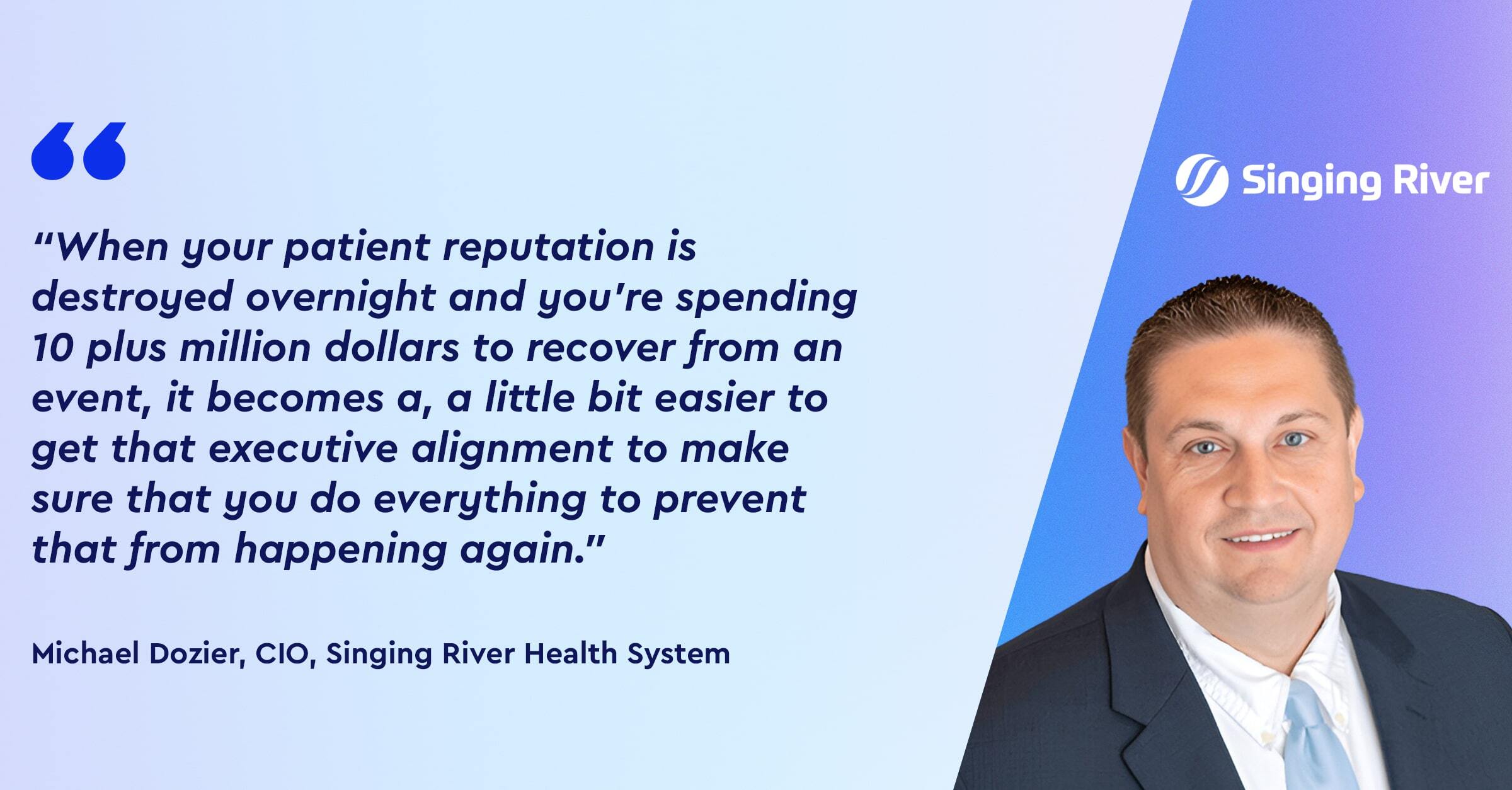 “When your patient reputation is destroyed overnight and you’re spending 10 plus million dollars to recover from an event, it becomes a, a little bit easier to get that executive alignment to make sure that you do everything to prevent that from happening again.” 
